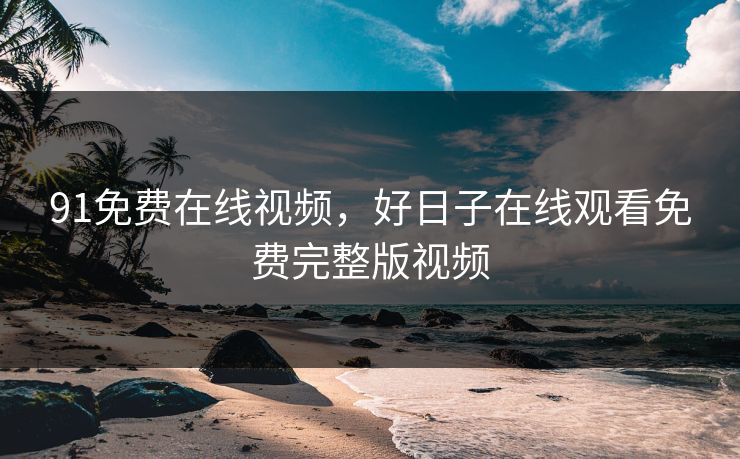91免费在线视频，好日子在线观看免费完整版视频