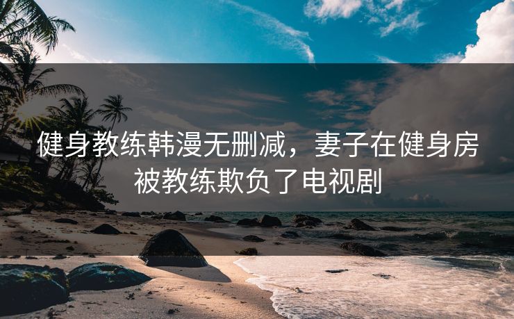 健身教练韩漫无删减，妻子在健身房被教练欺负了电视剧