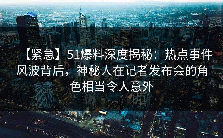 【紧急】51爆料深度揭秘:热点事件风波背后,神秘人在记者发布会的角色相当令人意外 【紧急】51爆料深度揭秘:热点事件风波背后,神秘人在记者发布会的角色相当令人意外