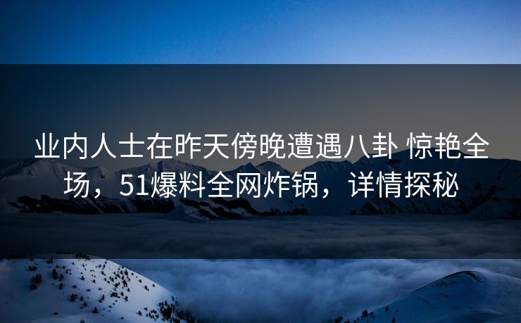 业内人士在昨天傍晚遭遇八卦 惊艳全场,51爆料全网炸锅,详情探秘 业内人士在昨天傍晚遭遇八卦 惊艳全场,51爆料全网炸锅,详情探秘